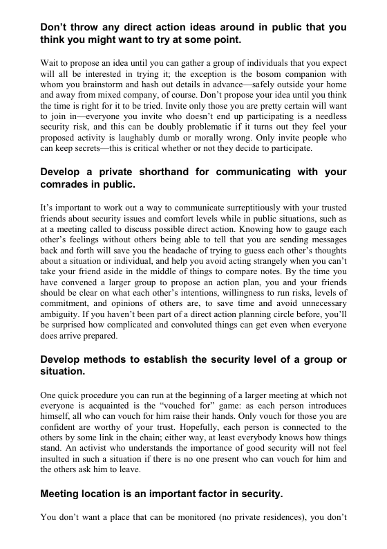 Don’t throw any direct action ideas around in public that you think you might want to try at some point. ‘Wait to propose an idea until you can gather a group of individuals that you expect will all be interested in trying it; the exception is the bosom companion with whom you brainstorm and hash out details in advance—safely outside your home and away from mixed company, of course. Don’t propose your idea until you think the time is right for it to be tried. Invite only those you are pretty certain will want to join in—everyone you invite who doesn’t end up participating is a needless security risk, and this can be doubly problematic if it turns out they feel your proposed activity is laughably dumb or morally wrong. Only invite people who can keep secrets —this is critical whether or not they decide to participate. Develop a private shorthand for communicating with your comrades in public. It’s important to work out a way to communicate surreptitiously with your trusted friends about security issues and comfort levels while in public situations, such as at a meeting called to discuss possible dircet action. Knowing how to gauge cach other’s feelings without others being able to tell that you are sending messages back and forth will save you the headache of trying to guess each other’s thoughts about a situation or individual, and help you avoid acting strangely when you can’t take your friend aside in the middle of things o compare notes. By the time you have convened a larger group to propose an action plan, you and your friends should be clear on what each other’s intentions, willingness to run risks, levels of commitment, and opinions of others are, to save time and avoid unnecessary ambiguity. If you haven’t been part of a dircet action planning circle before, you’ll be surprised how complicated and convoluted things can get even when everyone does arrive prepared. Develop methods to establish the security level of a group or situation. One quick procedure you can run at the beginning of a larger meeting at which not everyone is acquainted is the “vouched for” game: as each person introduces himself, all who can vouch for him raise their hands. Only vouch for those you are confident are worthy of your trust. Hopefully, cach person is conneeted to the others by some link in the chain; either way, at least everybody knows how things stand. An activist who understands the imporiance of gaod security wil not feel insulted in such a situation if there is no one present who can vouch for him and the others ask him to leave, Meeting location is an important factor in security. You don’t want a place that can be monitored (no private residences), you don’t
